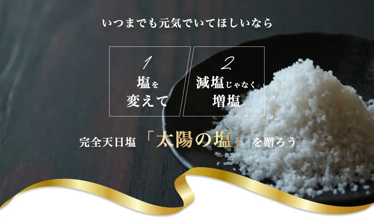 いつまでも元気でいてほしいなら
	①塩を変えて
	②減塩じゃなく増塩
	完全天日塩「太陽の塩」を贈ろう