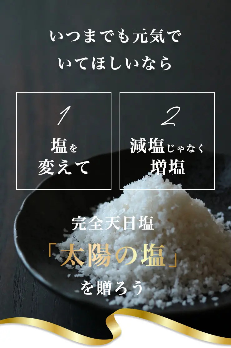 いつまでも元気でいてほしいなら
	①塩を変えて
	②減塩じゃなく増塩
	完全天日塩「太陽の塩」を贈ろう