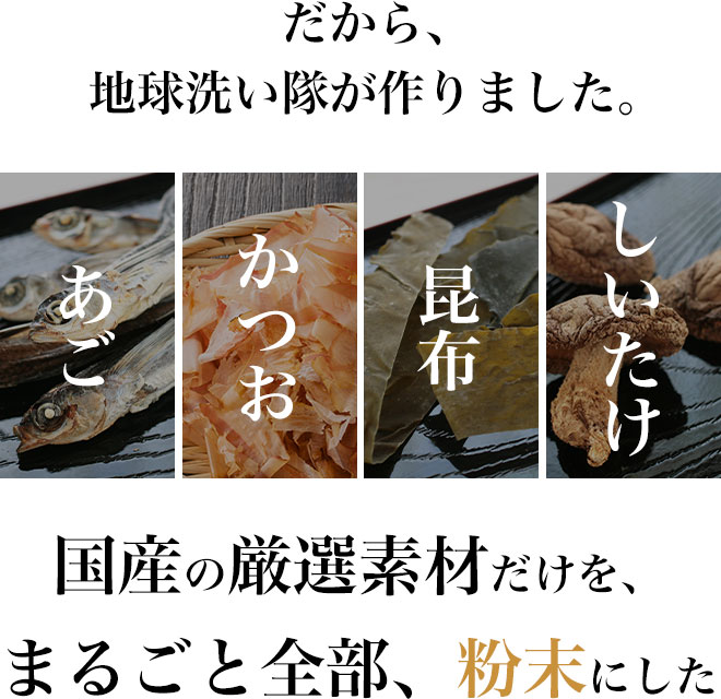 だから、地球洗い隊が作りました。
		国産の厳選素材だけを、まるごと全部、粉末にした