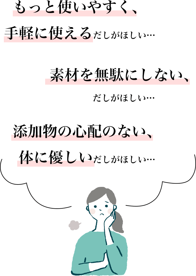 もっと使いやすく、手軽に使えるだしがほしい。。
		素材を無駄にしない、だしがほしい。。
		添加物の心配のない、体に優しいだしがほしい。。