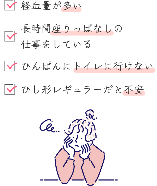 〇経血量が多い
		〇長時間座りっぱなしの仕事をしている
		〇ひんぱんにトイレに行けない
		〇日中、ひし形レギュラーだと不安