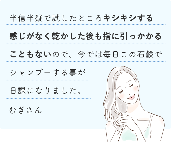 半信半疑で試したところキシキシする感じがなく乾かした後も指に引っかかることもないので、今では毎日この石鹸でシャンプーする事が日課になりました。
		むぎさん