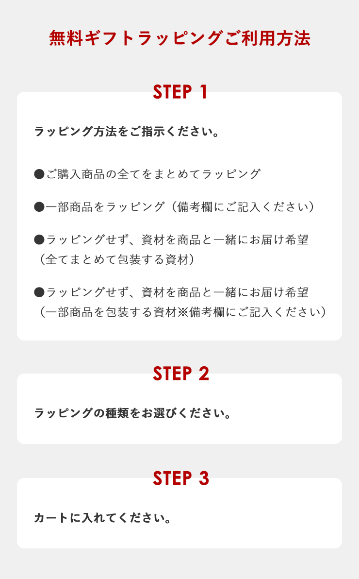 無料ギフトラッピングご利用方法
	【ステップ1】ラッピング方法をご指示ください。
	●ご購入商品の全てをまとめてラッピング
	●一部商品をラッピング（備考欄にご記入ください）
	●ラッピングせず、資材を商品と一緒にお届け希望 （全てまとめて包装する資材）
	●ラッピングせず、資材を商品と一緒にお届け希望 （一部商品を包装する資材※備考欄にご記入ください）
	【ステップ2】ラッピングの種類をお選びください。
	【ステップ3】カートに入れてください。