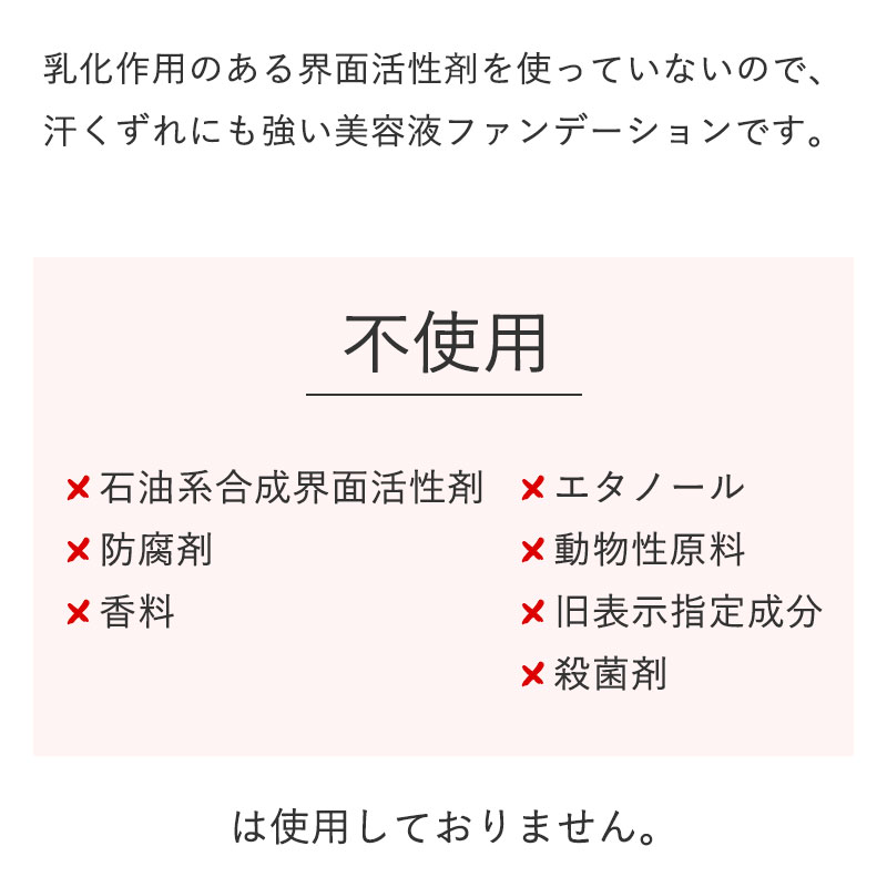 乳化作用のある界面活性剤を使っていないので、汗くずれにも強い美容液ファンデーションです。

		【不使用】
		×石油系合成界面活性剤
		×防腐剤
		×香料
		×エタノール
		×動物性原料
		×旧表示指定成分
		×殺菌剤
		 は使用しておりません。