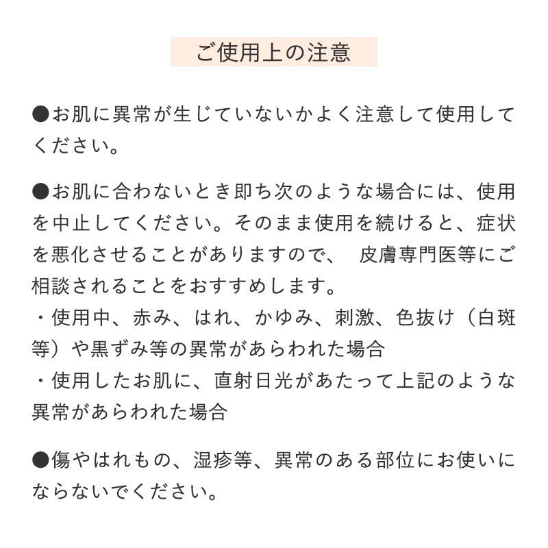 ご使用上の注意
		●お肌に異常が生じていないかよく注意して使用してください。

		●お肌に合わないとき即ち次のような場合には、使用を中止してください。
		 そのまま使用を続けると、症状を悪化させることがありますので、 皮膚専門医等にご相談されることをおすすめします。
		 ・使用中、赤み、はれ、かゆみ、刺激、色抜け（白斑等）や黒ずみ等の異常があらわれた場合
		 ・使用したお肌に、直射日光があたって上記のような異常があらわれた場合

		●傷やはれもの、湿疹等、異常のある部位にお使いにならないでください。