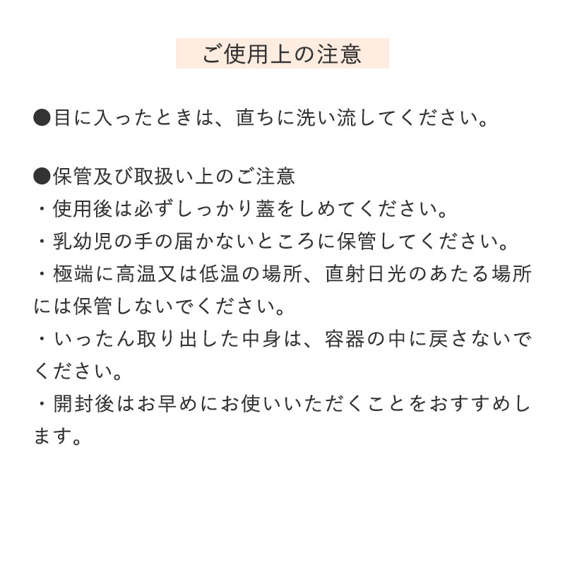 ●目に入ったときは、直ちに洗い流してください。

		●保管及び取扱い上のご注意
		 ・使用後は必ずしっかり蓋をしめてください。
		 ・乳幼児の手の届かないところに保管してください。
		 ・極端に高温又は低温の場所、直射日光のあたる場所には保管しないでください。
		 ・いったん取り出した中身は、容器の中に戻さないでください。
		 ・開封後はお早めにお使いいただくことをおすすめします。