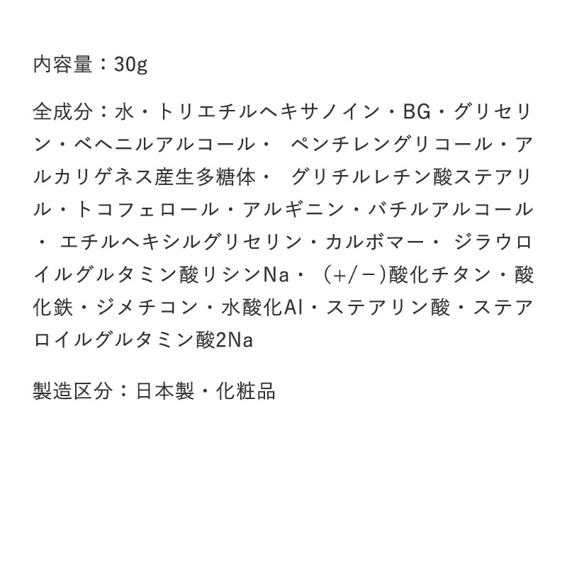 内容量：30g

		全成分：水・トリエチルヘキサノイン・BG・グリセリン・ベヘニルアルコール・ ペンチレングリコール・アルカリゲネス産生多糖体・ グリチルレチン酸ステアリル・トコフェロール・アルギニン・バチルアルコール・ エチルヘキシルグリセリン・カルボマー・ ジラウロイルグルタミン酸リシンNa・（+/－)酸化チタン・酸化鉄・ジメチコン・水酸化Al・ステアリン酸・ステアロイルグルタミン酸2Na

		製造区分：日本製・化粧品