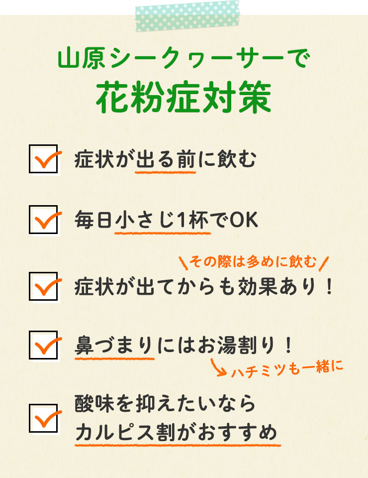 山原シークヮーサーで花粉症対策
		□症状が出る前に飲む
		□毎日小さじ1杯でOK
		□症状が出てからも効果あり！（その際は多めに飲む）
		□鼻づまりにはお湯割り！
		□酸味を抑えたいならカルピス割りがおすすめ