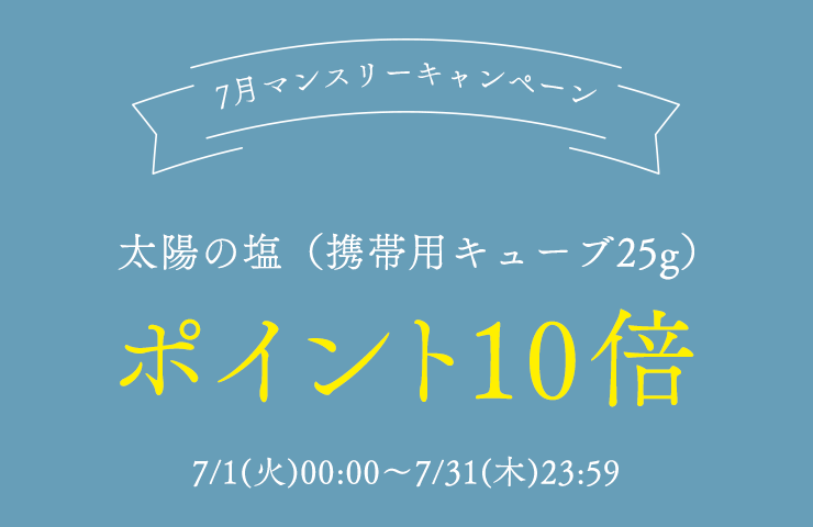 7月マンスリーキャンペーン
	太陽の塩（携帯用キューブ25g）
	ポイント10倍
	7/1(火)00:00～7/31(木)23:59