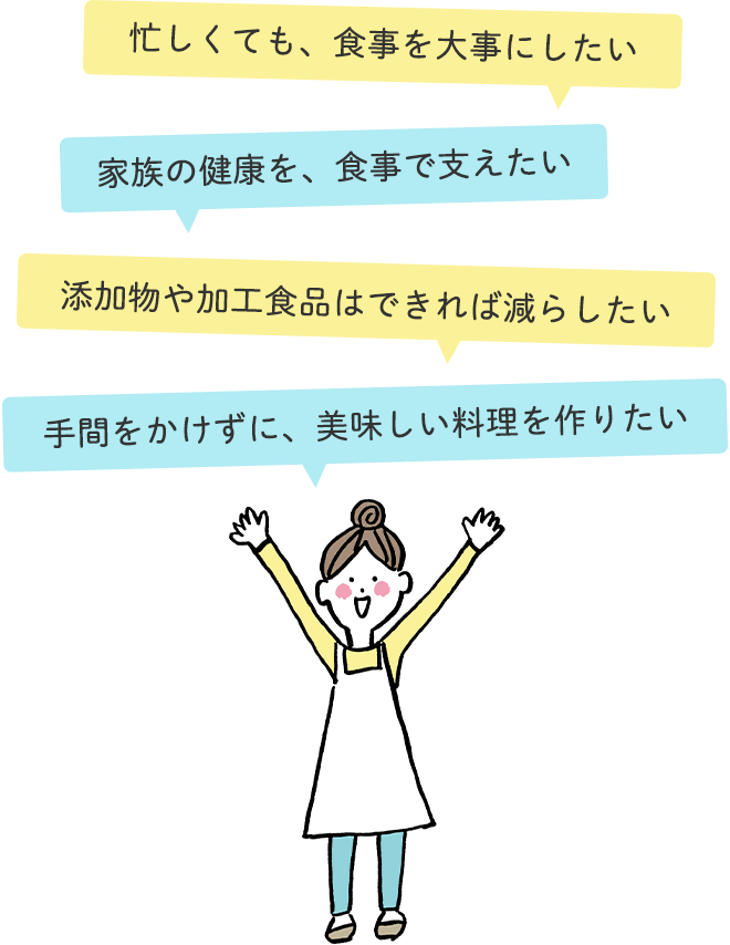 ●忙しくても、食事を大事にしたい
		●家族の健康を、食事で支えたい
		●添加物や加工食品はできれば減らしたい
		●手間をかけずに、美味しい料理を作りたい