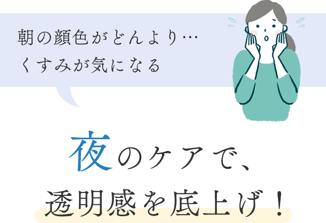 ■ 朝の顔色がどんより…くすみが気になる
			夜のケアで、透明感を底上げ！