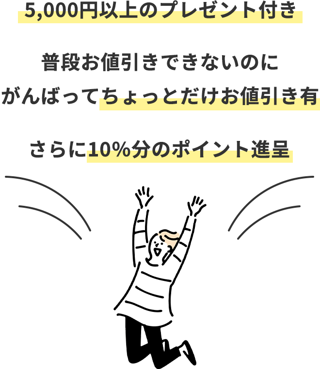 5,000円以上のプレゼント付き
		普段お値引きできないのにがんばってちょっとだけお値引き有
		さらに10％分のポイント進呈