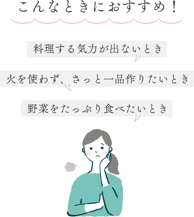 こんなときにおすすめ！
		・料理する気力が出ないとき
		・火を使わず、さっと一品作りたいとき
		・野菜をたっぷり食べたいとき