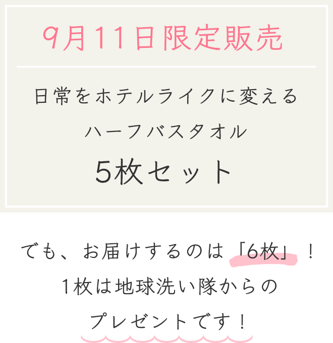 9月11日限定販売
		日常をホテルライクに変えるハーフバスタオル　5枚セット
		でも、お届けするのは「6枚」！
		1枚は地球洗い隊からのプレゼントです！