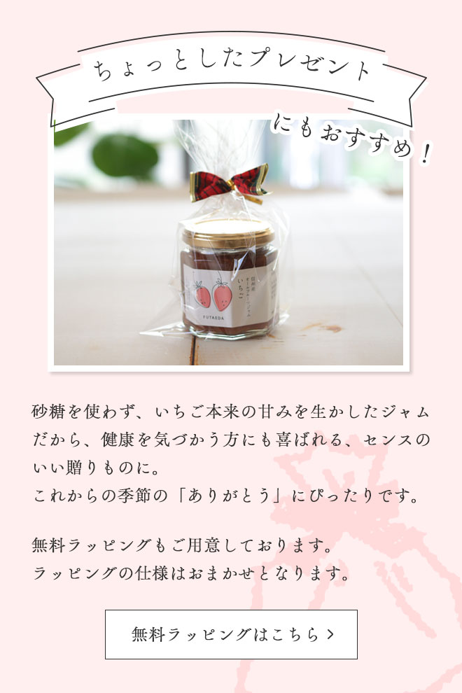 ちょっとしたプレゼントにもおすすめ
砂糖を使わず、いちご本来の甘みを生かしたジャムだから、健康を気づかう方にも喜ばれる、センスのいい贈りものに。
これからの季節の「ありがとう」にぴったりです。