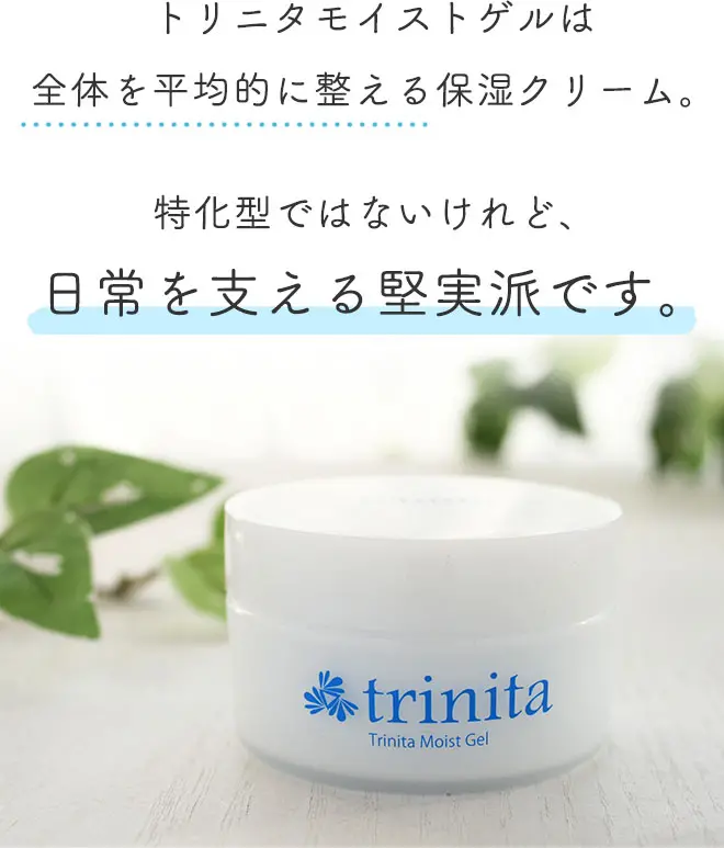 トリニタモイストゲルは全体を平均的に整える保湿クリーム。
		特化型ではないけれど、日常を支える堅実派です。