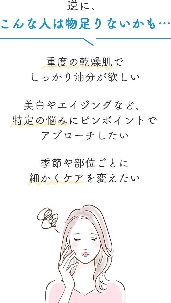 逆に、こんな人は物足りないかも…▼

		・重度の乾燥肌でしっかり油分が欲しい
		・美白やエイジングなど、特定の悩みにピンポイントでアプローチしたい
		・季節や部位ごとに細かくケアを変えたい