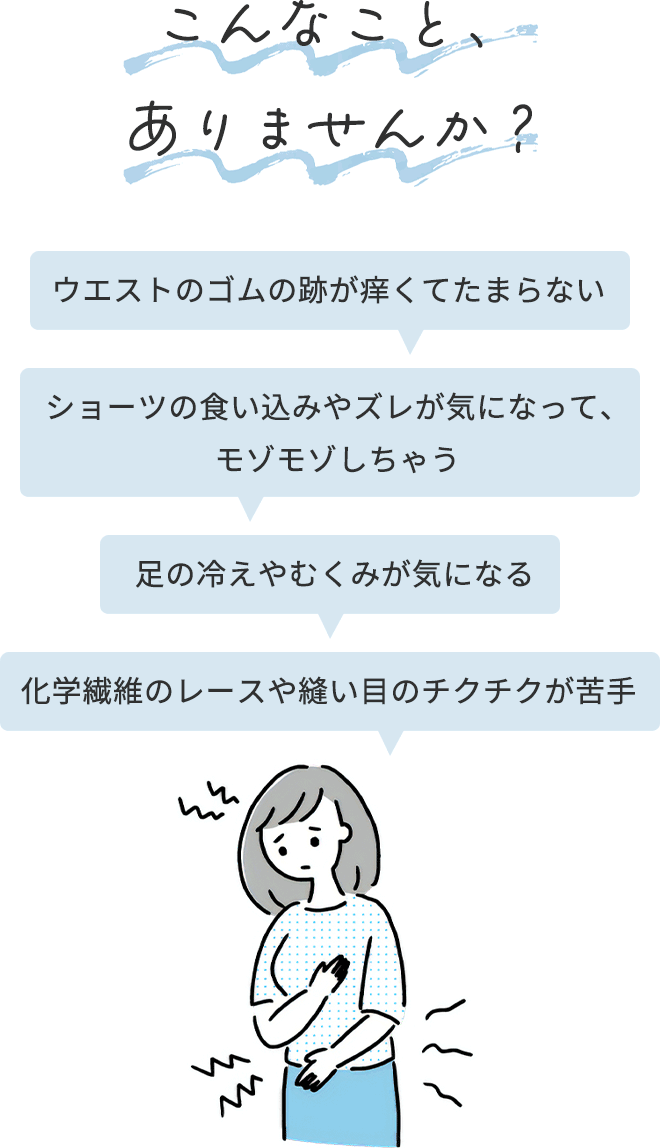 ＜こんなこと、ありませんか？＞
		●ウエストのゴムの跡が痒くてたまらない
		●ショーツの食い込みやズレが気になって、モゾモゾしちゃう
		●足の冷えやむくみが気になる
		●化学繊維のレースや縫い目のチクチクが苦手