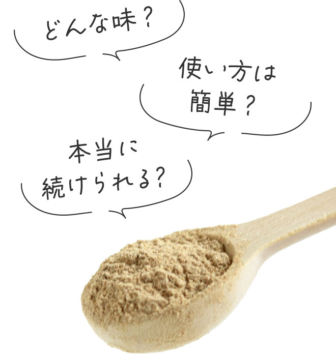 どんな味？
		使い方は簡単？
		本当に続けられる？