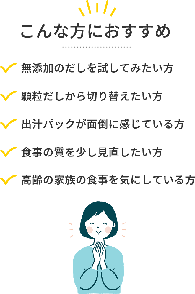 こんな方におすすめ
	無添加のだしを試してみたい方
	顆粒だしから切り替えたい方
	出汁パックが面倒に感じている方
	食事の質を少し見直したい方
	高齢の家族の食事を気にしている方