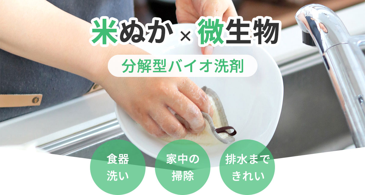 米ぬか × 微生物
分解型バイオ洗剤
食器洗い
家中の掃除
排水まできれい