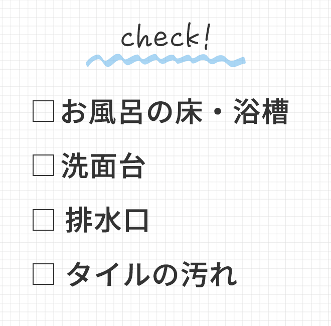 ◆ お風呂の床・浴槽<br>
			◆ 洗面台<br>
			◆ 排水口<br>
			◆ タイルの汚れ