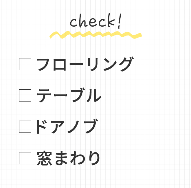◆ フローリング
			◆ テーブル
			◆ ドアノブ
			◆ 窓まわり