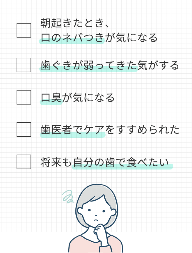 □ 朝起きたとき、口のネバつきが気になる
			□ 歯ぐきが弱ってきた気がする
			□ 口臭が気になる
			□ 歯医者でケアをすすめられた
			□ 将来も自分の歯で食べたい