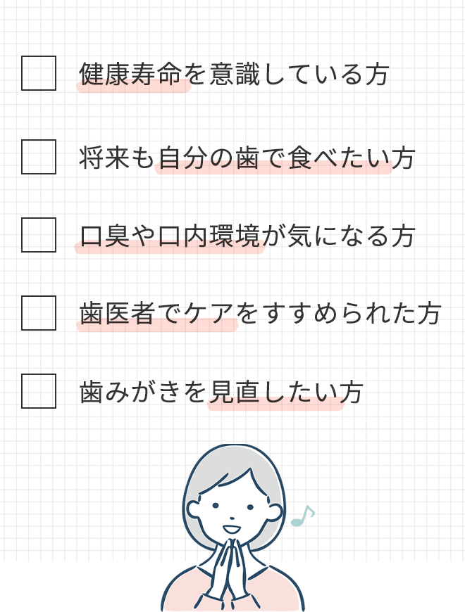 ・健康寿命を意識している方
			・将来も自分の歯で食べたい方
			・口臭や口内環境が気になる方
			・歯医者でケアをすすめられた方
			・歯みがきを見直したい方