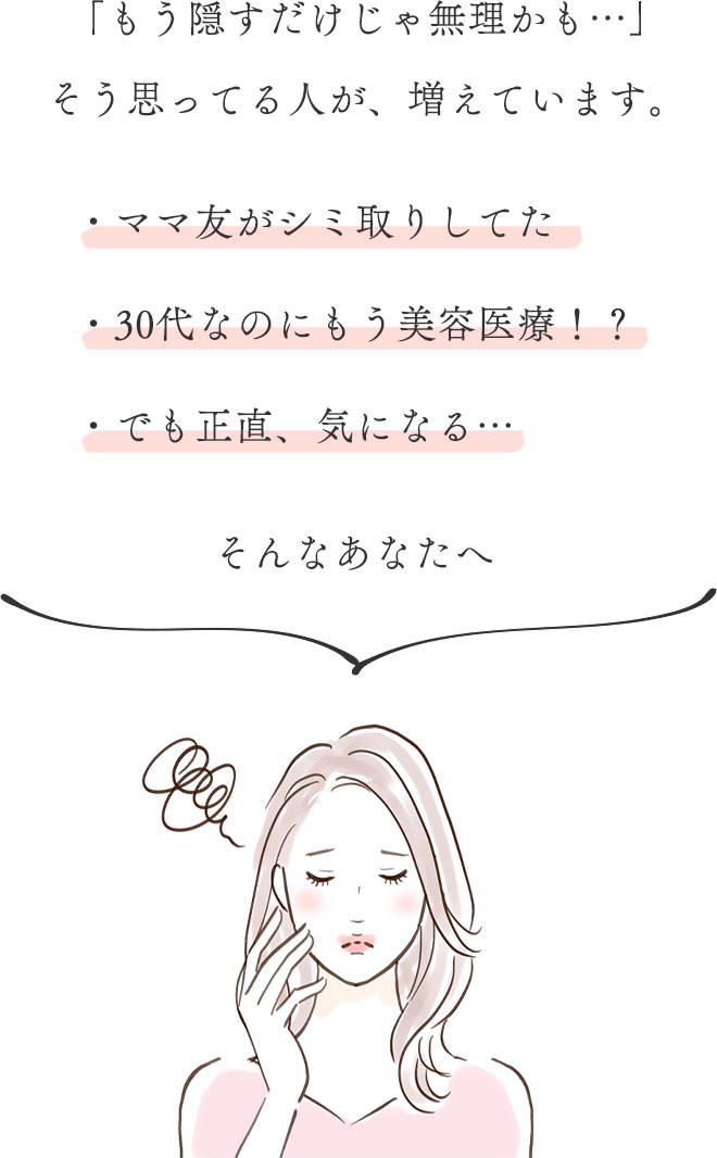 「もう隠すだけじゃ無理かも…」
	そう思ってる人が、増えています。
	・ママ友がシミ取りしてた
	・30代なのにもう美容医療！？
	・でも正直、気になる…
	そんなあなたへ