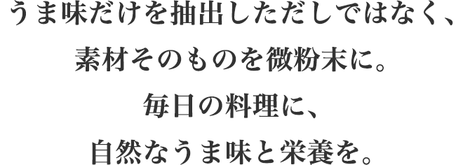 うま味だけを抽出しただしではなく、素材そのものを微粉末に。
		毎日の料理に、自然なうま味と栄養を。