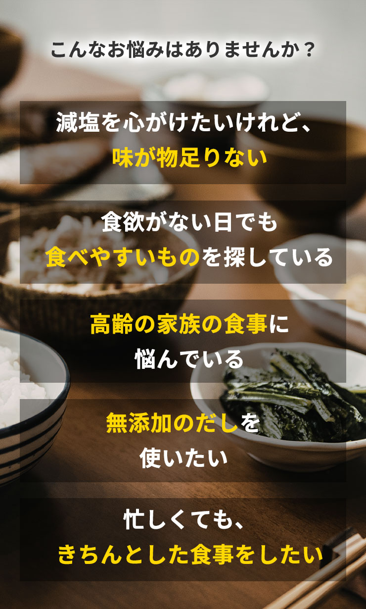 こんなお悩みはありませんか？
		・減塩を心がけたいけれど、味が物足りない
		・食欲がない日でも食べやすいものを探している
		・高齢の家族の食事に悩んでいる
		・無添加のだしを使いたい
		・忙しくても、きちんとした食事をしたい
		そんな方におすすめなのが、素材をまるごと粉末にした「本物素材だし」です。