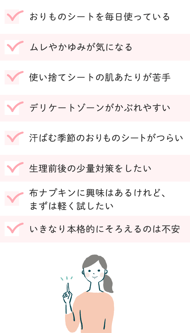 おりものシートを毎日使っている
			ムレやかゆみが気になる
			使い捨てシートの肌あたりが苦手
			デリケートゾーンがかぶれやすい
			汗ばむ季節のおりものシートがつらい
			生理前後の少量対策をしたい
			布ナプキンに興味はあるけれど、まずは軽く試したい
			いきなり本格的にそろえるのは不安