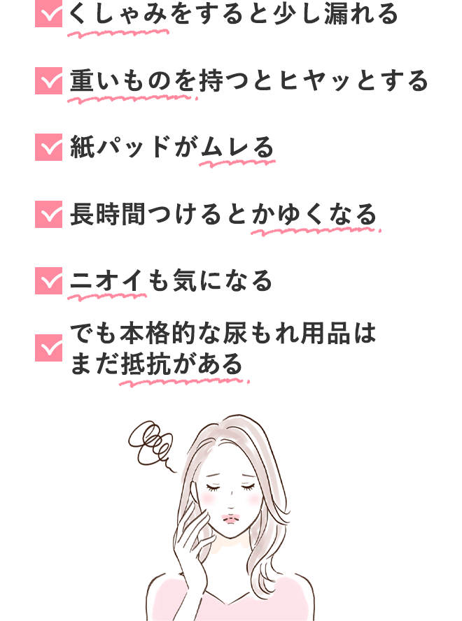 ✓ くしゃみをすると少し漏れる
			✓ 重いものを持つとヒヤッとする
			✓ 紙パッドがムレる
			✓ 長時間つけるとかゆくなる
			✓ ニオイも気になる
			✓ でも本格的な尿もれ用品はまだ抵抗がある
