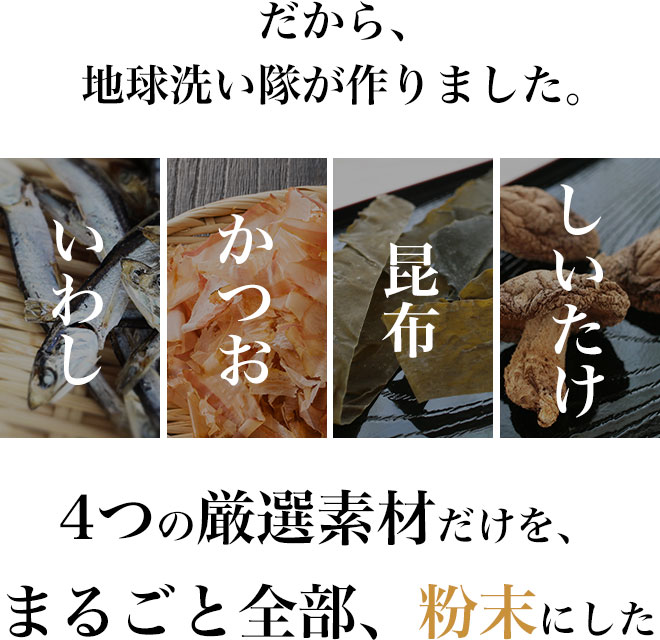 だから、地球洗い隊が作りました。
国産の厳選素材だけを、まるごと全部、粉末にした