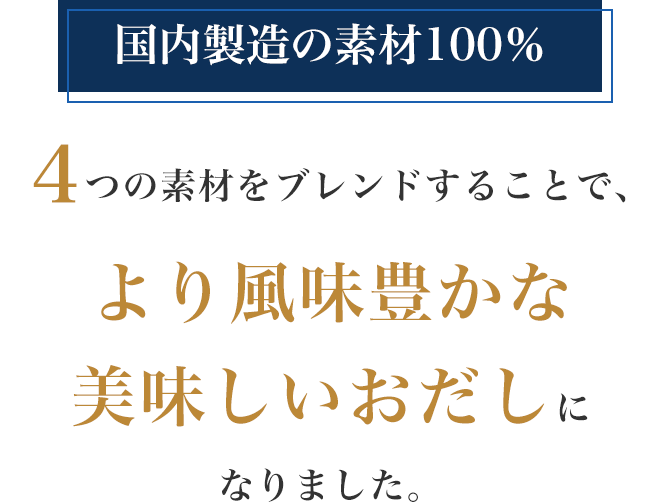 国内製造の素材100%
4つの素材をブレンドすることで、より風味豊かな 美味しいおだしに なりました。