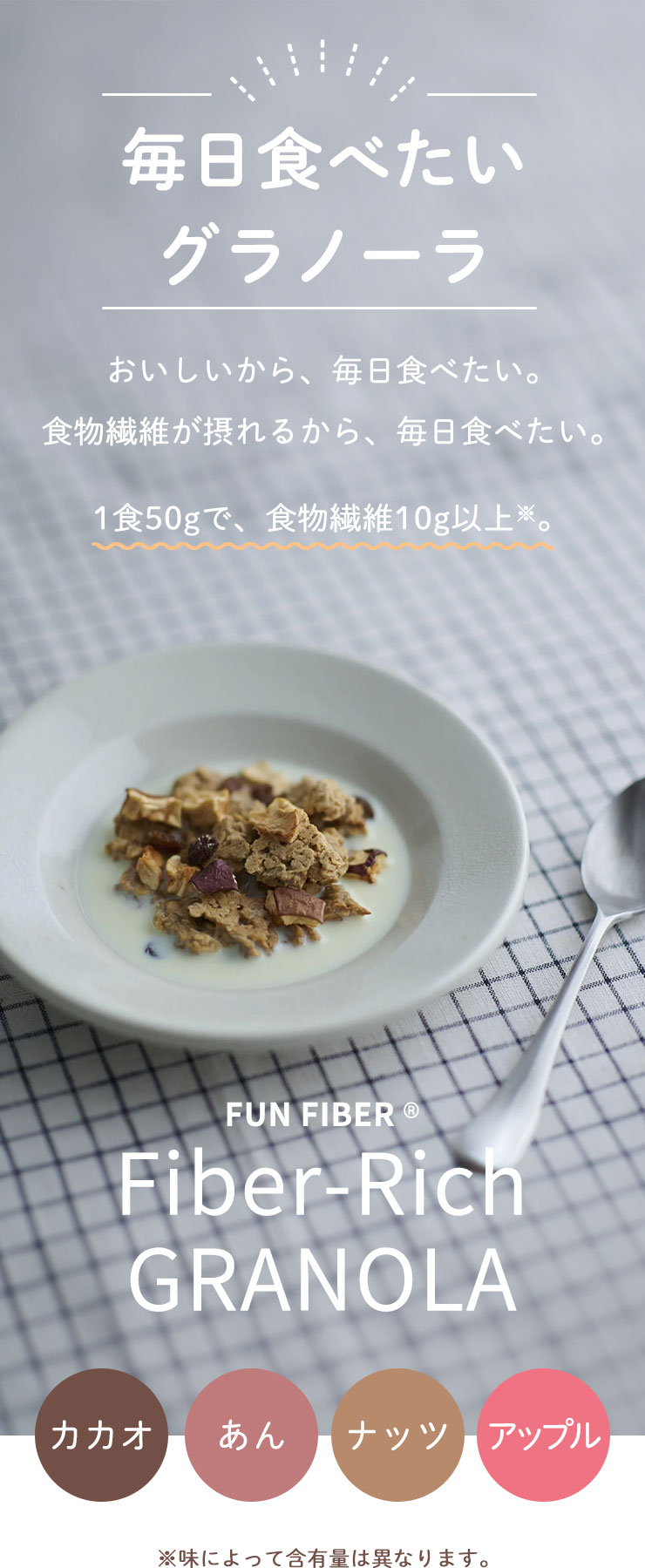  毎日食べたいグラノーラ
	おいしいから、毎日食べたい。
	食物繊維が摂れるから、毎日食べたい。
	1食50gで、食物繊維10g以上※。
	FUN FIBER® Fiber-Rich GRANOLA
	カカオ｜あん｜ナッツ｜アップル
	※味によって含有量は異なります。