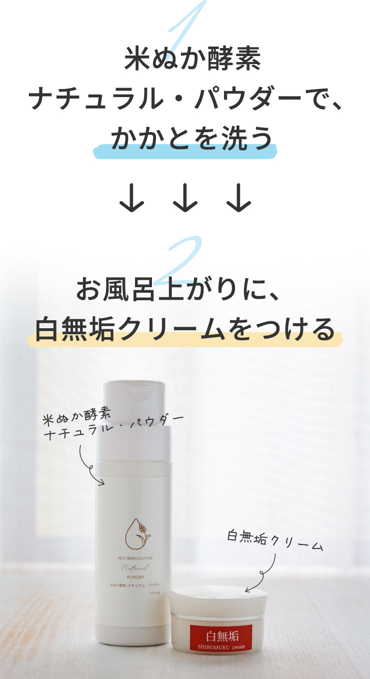 ①米ぬか酵素ナチュラル・パウダーで、かかとを洗う
		↓
		②お風呂上がりに、白無垢クリームをつける
