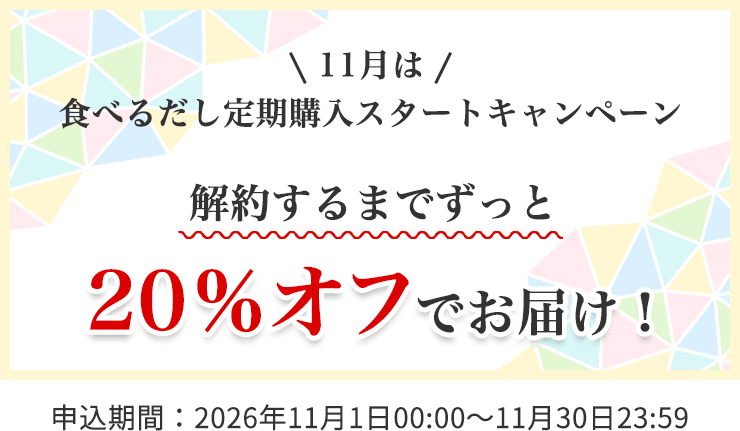 11月は 食べるだし定期購入スタートキャンペーン
解約するまでずっと 20%オフでお届け!
<申込期間:2026年11月1日00:00~11月30日23:59>